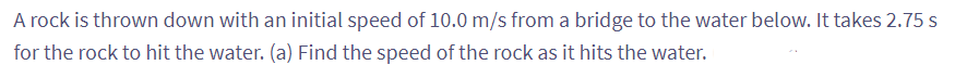 A rock is thrown down with an initial speed of 10.0 m/s from a bridge to the water below. It takes 2.75 s
for the rock to hit the water. (a) Find the speed of the rock as it hits the water.
