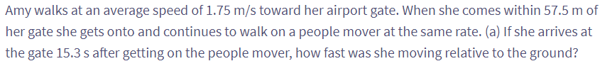 Amy walks at an average speed of 1.75 m/s toward her airport gate. When she comes within 57.5 m of
her gate she gets onto and continues to walk on a people mover at the same rate. (a) If she arrives at
the gate 15.3 s after getting on the people mover, how fast was she moving relative to the ground?