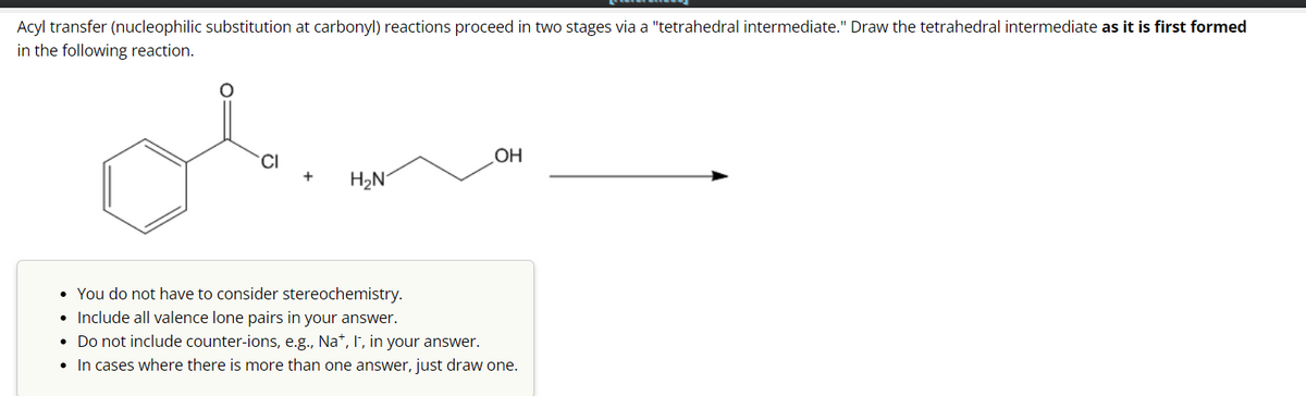 Acyl transfer (nucleophilic substitution at carbonyl) reactions proceed in two stages via a "tetrahedral intermediate." Draw the tetrahedral intermediate as it is first formed
in the following reaction.
obim
H₂N
OH
• You do not have to consider stereochemistry.
• Include all valence lone pairs in your answer.
• Do not include counter-ions, e.g., Na+, I, in your answer.
• In cases where there is more than one answer, just draw one.