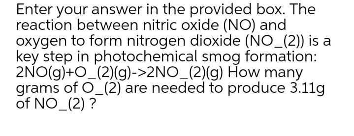 Enter your answer in the provided box. The
reaction between nitric oxide (NO) and
oxygen to form nitrogen dioxide (NO_(2)) is a
key step in photochemical smog formation:
2NO(g)+O_(2)(g)->2NO_(2)(g) How many
grams of O_(2) are needed to produce 3.11g
of NO (2) ?