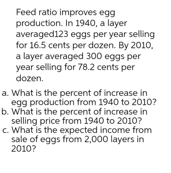 Feed ratio improves egg
production. In 1940, a layer
averaged123
eggs per year selling
for 16.5 cents per dozen. By 2010,
a layer averaged 300 eggs per
year selling for 78.2 cents per
dozen.
a. What is the percent of increase in
egg production from 1940 to 2010?
b. What is the percent of increase in
selling price from 1940 to 2010?
c. What is the expected income from
sale of eggs from 2,000 layers in
2010?