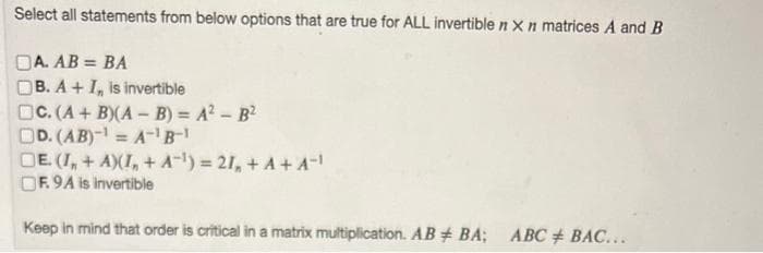 Select all statements from below options that are true for ALL invertible n x n matrices A and B
DA. AB = BA
B. A+ I, is invertible
C. (A + B)(A - B) = A² - B²
DD. (AB)-¹ = A-¹B-1
DE. (I, + A)(I, + A-¹)=21, + A+ A-¹
OF. 9A is invertible
Keep in mind that order is critical in a matrix multiplication. AB # BA; ABC BAC...