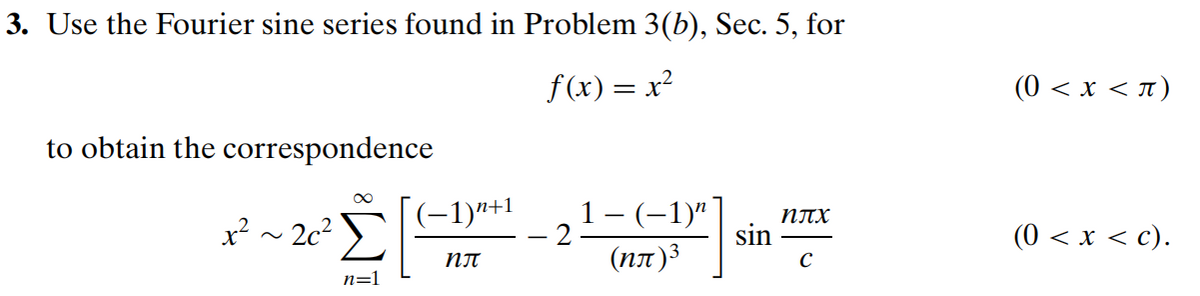 3. Use the Fourier sine series found in Problem 3(b), Sec. 5, for
f(x) = x²
to obtain the correspondence
∞
x² ~ 26² Σ
n=1
(−1)n+1
nπ
-21-6-1²
sin
nTX
с
(0 < x < π)
(0 < x < c).