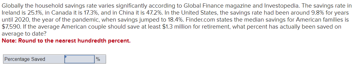 Globally the household savings rate varies significantly according to Global Finance magazine and Investopedia. The savings rate in
Ireland is 25.1%, in Canada it is 17.3%, and in China it is 47.2%. In the United States, the savings rate had been around 9.8% for years
until 2020, the year of the pandemic, when savings jumped to 18.4%. Finder.com states the median savings for American families is
$7,590. If the average American couple should save at least $1.3 million for retirement, what percent has actually been saved on
average to date?
Note: Round to the nearest hundredth percent.
Percentage Saved
%