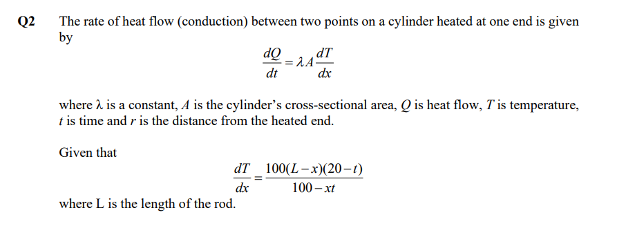 Q2
The rate of heat flow (conduction) between two points on a cylinder heated at one end is given
by
dQ
dt
dT
dx
where L is the length of the rod.
dT
dx
2A-
where is a constant, A is the cylinder's cross-sectional area, Q is heat flow, T'is temperature,
t is time and r is the distance from the heated end.
Given that
100(L-x)(20-t)
100-xt