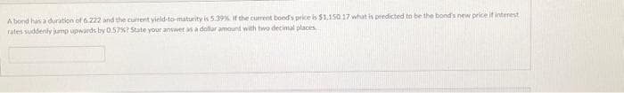 A bond has a duration of 6.222 and the current yield-to-maturity is 5.39% if the current bond's price is $1,150.17 what is predicted to be the bond's new price if interest
rates suddenly jump upwards by 0.57%? State your answer as a dollar amount with two decimal places