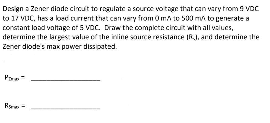 Design a Zener diode circuit to regulate a source voltage that can vary from 9 VDC
to 17 VDC, has a load current that can vary from 0 mA to 500 mA to generate a
constant load voltage of 5 VDC. Draw the complete circuit with all values,
determine the largest value of the inline source resistance (Rs), and determine the
Zener diode's max power dissipated.
Pzmax =
Rsmax =