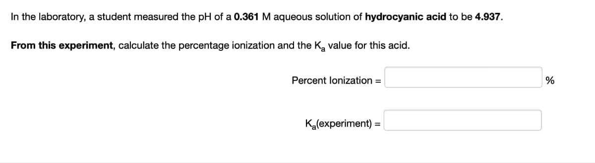 In the laboratory, a student measured the pH of a 0.361 M aqueous solution of hydrocyanic acid to be 4.937.
From this experiment, calculate the percentage ionization and the K₂ value for this acid.
Percent lonization =
K₂(experiment) =
%