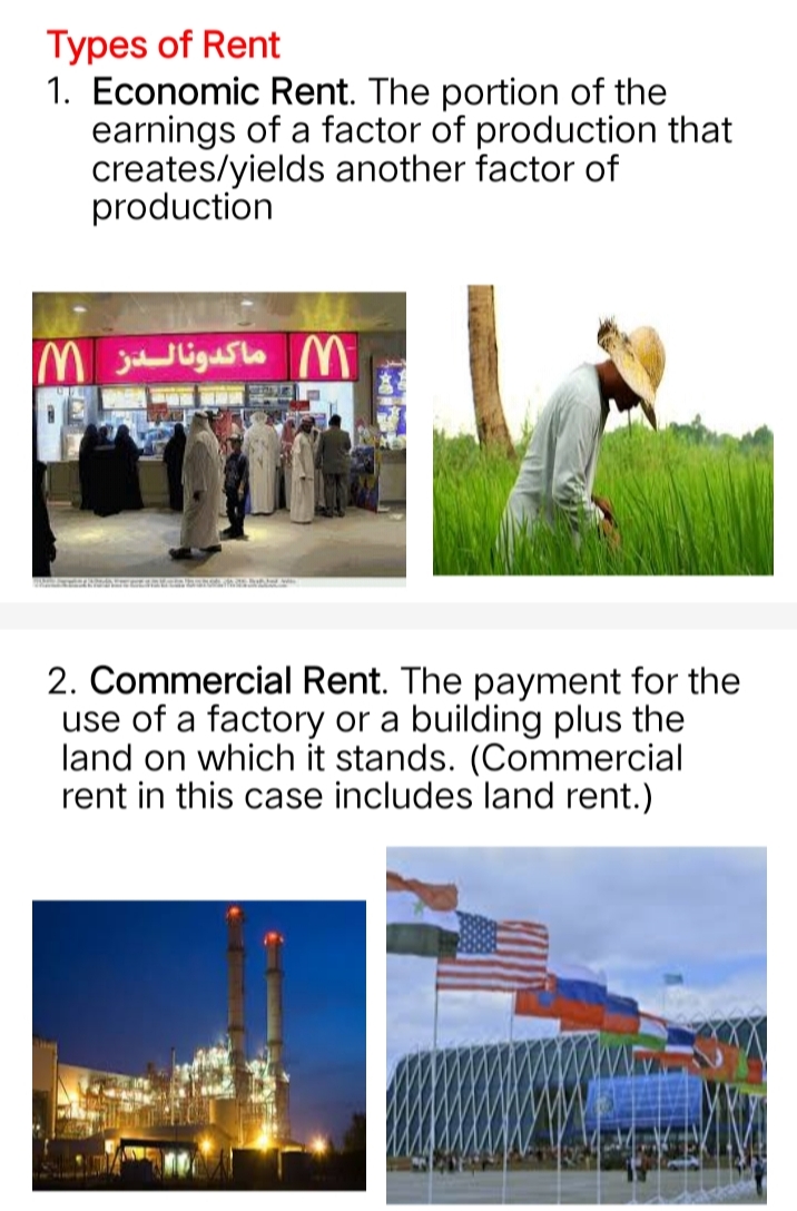 Types of Rent
1. Economic Rent. The portion of the
earnings of a factor of production that
creates/yields another factor of
production
M ماكدونالدز M
SIEGE FLER
100
2. Commercial Rent. The payment for the
use of a factory or a building plus the
land on which it stands. (Commercial
rent in this case includes land rent.)