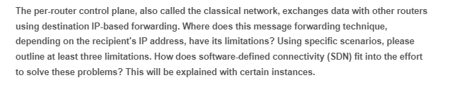 The per-router control plane, also called the classical network, exchanges data with other routers
using destination IP-based forwarding. Where does this message forwarding technique,
depending on the recipient's IP address, have its limitations? Using specific scenarios, please
outline at least three limitations. How does software-defined connectivity (SDN) fit into the effort
to solve these problems? This will be explained with certain instances.