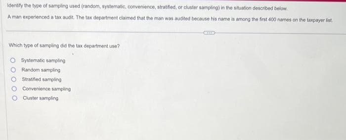 Identify the type of sampling used (random, systematic, convenience, stratified, or cluster sampling) in the situation described below.
A man experienced a tax audit. The tax department claimed that the man was audited because his name is among the first 400 names on the taxpayer list.
Which type of sampling did the tax department use?
O Systematic sampling
Random sampling
Stratified sampling
Convenience sampling
Cluster sampling
OO
GEILE