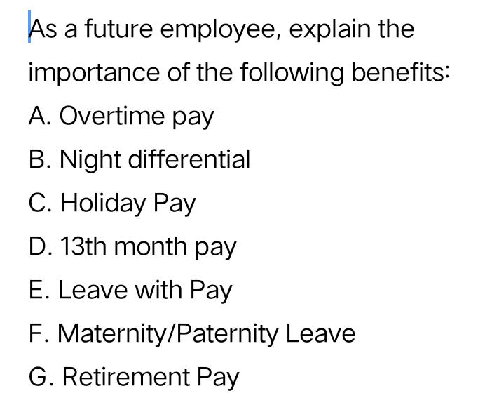 As a future employee, explain the
importance of the following benefits:
A. Overtime pay
B. Night differential
C. Holiday Pay
D. 13th month pay
E. Leave with Pay
F. Maternity/Paternity Leave
G. Retirement Pay