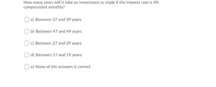 How many years will it take an investment to triple if the interest rate is 4%
compounded monthly?
a) Between 37 and 39 years
b) Between 47 and 49 years
O c) Between 27 and 29 years
d) Between 17 and 19 years
O e) None of the answers is correct
