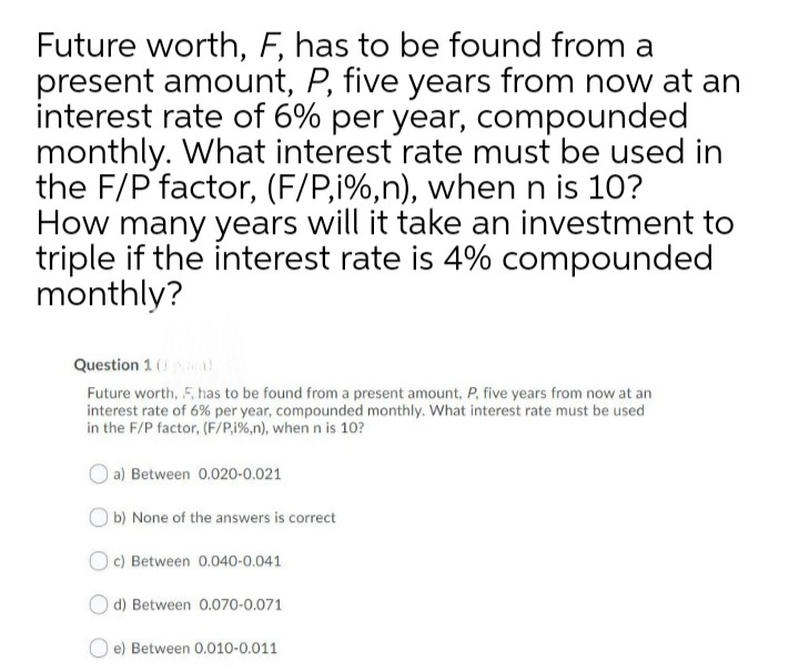 Future worth, F, has to be found from a
present amount, P, five years from now at an
interest rate of 6% per year, compounded
monthly. What interest rate must be used in
the F/P factor, (F/P,i%,n), when n is 10?
How many years will it take an investment to
triple if the interest rate is 4% compounded
monthly?
Question 1 (U
Future worth, 5, has to be found from a present amount, P. five years from now at an
interest rate of 6% per year, compounded monthly. What interest rate must be used
in the F/P factor, (F/P.1%,n), when n is 10?
O a) Between 0.020-0.021
O b) None of the answers is correct
O c) Between 0.040-0.041
d) Between 0.070-0.071
e) Between 0.010-0.011
