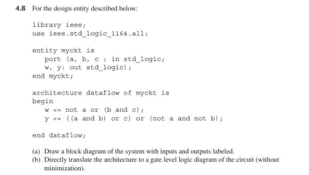 4.8 For the design entity described below:
library ieee;
use ieee.std_logic_1164.all;
entity myckt is
port (a, b, c in std_logic;
w, y: out std_logic);
end myckt;
architecture dataflow of myckt is
begin
W <= not a or (b and c) ;
y <= ((a and b) or c) or (not a and not b);
end dataflow;
(a) Draw a block diagram of the system with inputs and outputs labeled.
(b) Directly translate the architecture to a gate level logic diagram of the circuit (without
minimization).
