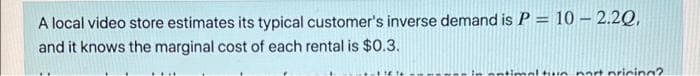 A local video store estimates its typical customer's inverse demand is P = 10 –- 2.2Q,
and it knows the marginal cost of each rental is $0.3.
mal tun nart pricing?
