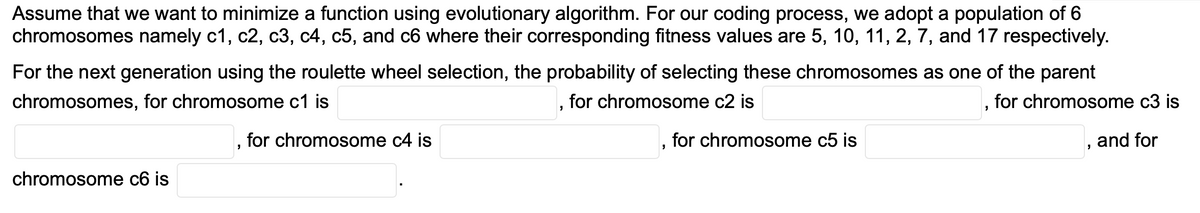 Assume that we want to minimize a function using evolutionary algorithm. For our coding process, we adopt a population of 6
chromosomes namely c1, c2, c3, c4, c5, and c6 where their corresponding fitness values are 5, 10, 11, 2, 7, and 17 respectively.
For the next generation using the roulette wheel selection, the probability of selecting these chromosomes as one of the parent
chromosomes, for chromosome c1 is
for chromosome c2 is
for chromosome c3 is
for chromosome c4 is
for chromosome c5 is
and for
chromosome c6 is
