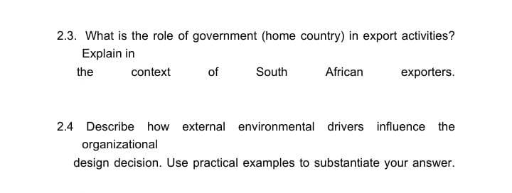 2.3. What is the role of government (home country) in export activities?
Explain in
the
context
of
South
African
exporters.
2.4 Describe how external environmental drivers influence the
organizational
design decision. Use practical examples to substantiate your answer.
