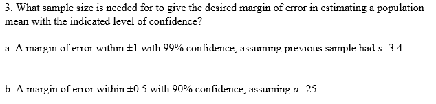 3. What sample size is needed for to give the desired margin of error in estimating a population
mean with the indicated level of confidence?
a. A margin of error within +1 with 99% confidence, assuming previous sample had s=3.4
b. A margin of error within +0.5 with 90% confidence, assuming o=25
