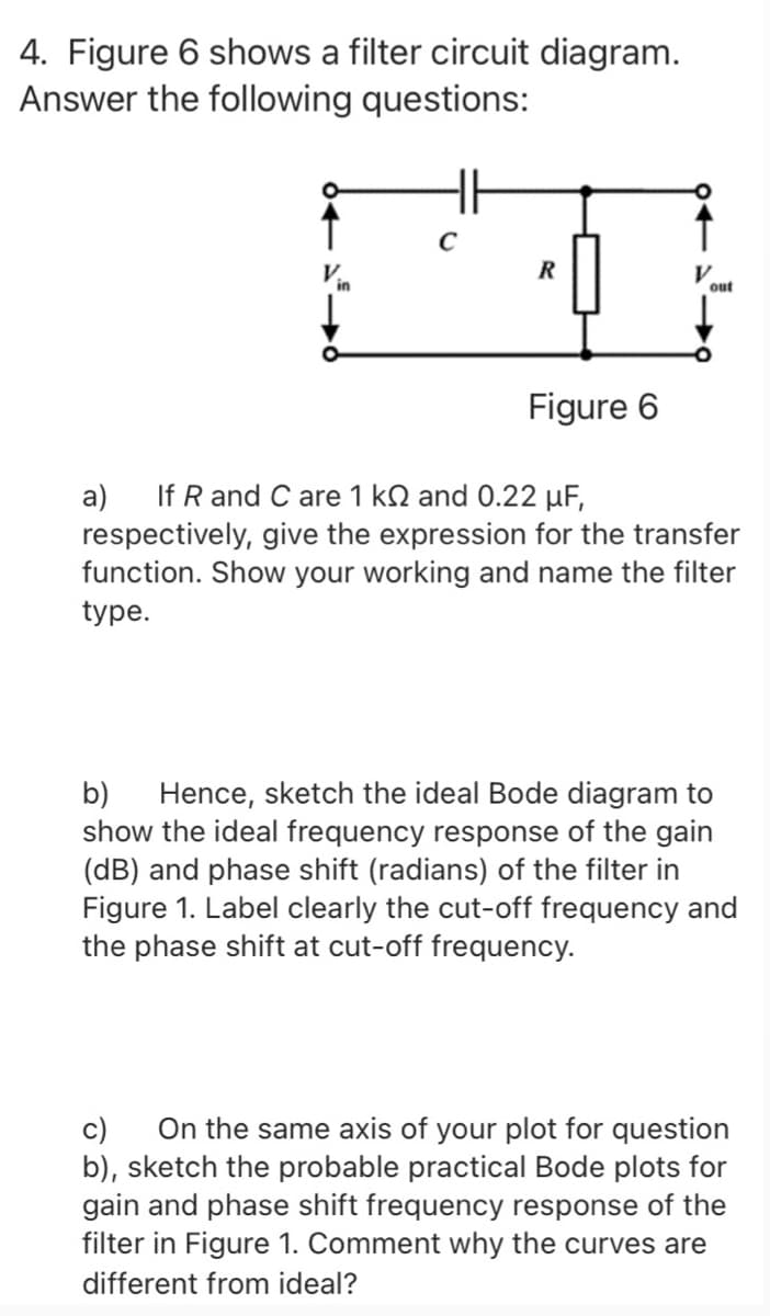 4. Figure 6 shows a filter circuit diagram.
Answer the following questions:
H
R
out
Figure 6
If R and C are 1 kN and 0.22 µF,
a)
respectively, give the expression for the transfer
function. Show your working and name the filter
type.
Hence, sketch the ideal Bode diagram to
show the ideal frequency response of the gain
(dB) and phase shift (radians) of the filter in
Figure 1. Label clearly the cut-off frequency and
the phase shift at cut-off frequency.
b)
On the same axis of your plot for question
b), sketch the probable practical Bode plots for
gain and phase shift frequency response of the
filter in Figure 1. Comment why the curves are
c)
different from ideal?
