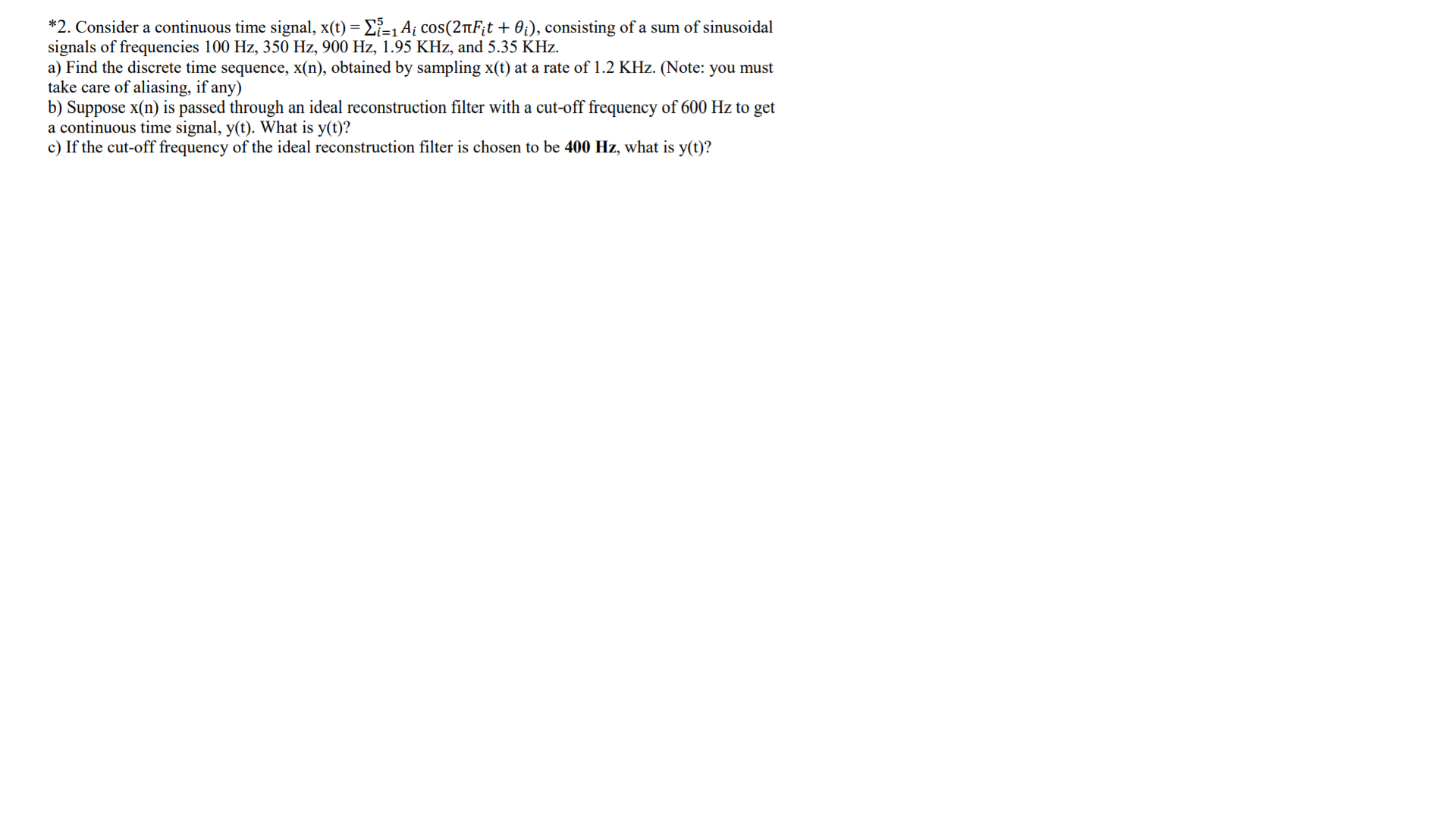 *2. Consider a continuous time signal, x(t) = E}=1 A¡ cos(2nF¡t + 0¡), consisting of a sum of sinusoidal
signals of frequencies 100 Hz, 350 Hz, 900 Hz, 1.95 KHz, and 5.35 KHz.
a) Find the discrete time sequence, x(n), obtained by sampling x(t) at a rate of 1.2 KHz. (Note: you must
take care of aliasing, if any)
b) Suppose x(n) is passed through an ideal reconstruction filter with a cut-off frequency of 600 Hz to get
a continuous time signal, y(t). What is y(t)?
c) If the cut-off frequency of the ideal reconstruction filter is chosen to be 400 Hz, what is y(t)?
