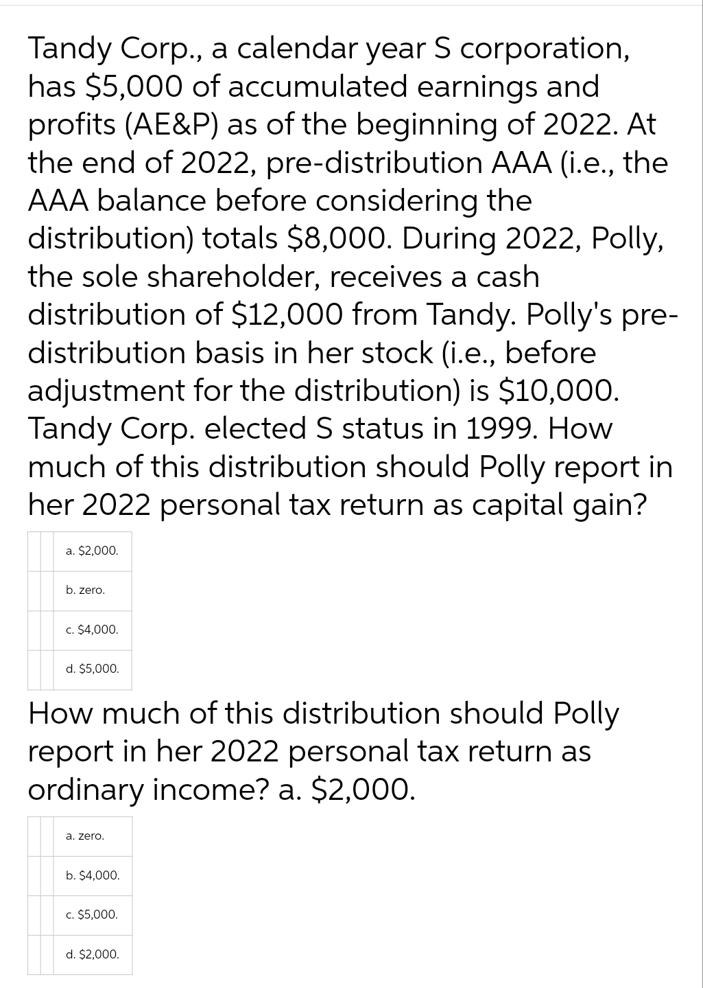 Tandy Corp., a calendar year S corporation,
has $5,000 of accumulated earnings and
profits (AE&P) as of the beginning of 2022. At
the end of 2022, pre-distribution AAA (i.e., the
AAA balance before considering the
distribution) totals $8,000. During 2022, Polly,
the sole shareholder, receives a cash
distribution of $12,000 from Tandy. Polly's pre-
distribution basis in her stock (i.e., before
adjustment for the distribution) is $10,000.
Tandy Corp. elected S status in 1999. How
much of this distribution should Polly report in
her 2022 personal tax return as capital gain?
a. $2,000.
b. zero.
c. $4,000.
d. $5,000.
How much of this distribution should Polly
report in her 2022 personal tax return as
ordinary income? a. $2,000.
a. zero.
b. $4,000.
c. $5,000.
d. $2,000.