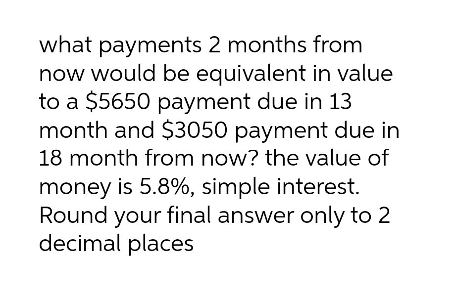 what payments 2 months from
now would be equivalent in value
to a $5650 payment due in 13
month and $3050 payment due in
18 month from now? the value of
money is 5.8%, simple interest.
Round your final answer only to 2
decimal places