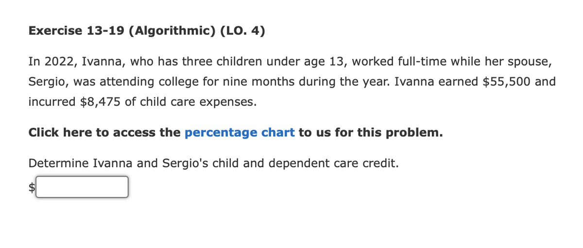 Exercise 13-19 (Algorithmic) (LO. 4)
In 2022, Ivanna, who has three children under age 13, worked full-time while her spouse,
Sergio, was attending college for nine months during the year. Ivanna earned $55,500 and
incurred $8,475 of child care expenses.
Click here to access the percentage chart to us for this problem.
Determine Ivanna and Sergio's child and dependent care credit.
