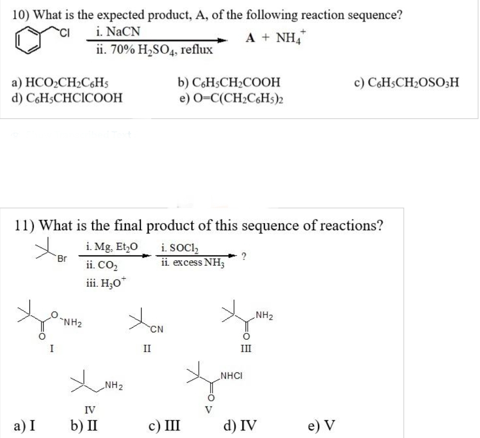 10) What is the expected product, A, of the following reaction sequence?
CI
i. NaCN
A + NH4
ii. 70% H₂SO4, reflux
a) HCO₂CH₂C6H5
d) C6H5CHCICOOH
a) I
11) What is the final product of this sequence of reactions?
i. Mg, Et₂0
i. SOC1₂
ii. CO₂
ii. excess NH3
iii. H,O*
H
Br
"NH₂
Хина
IV
b) II
CN
b) C6H5CH₂COOH
e) O=C(CH₂C6H5)2
II
c) III
V
III
NHCI
NH₂
d) IV
c) C6H5CH₂OSO3H
e) V