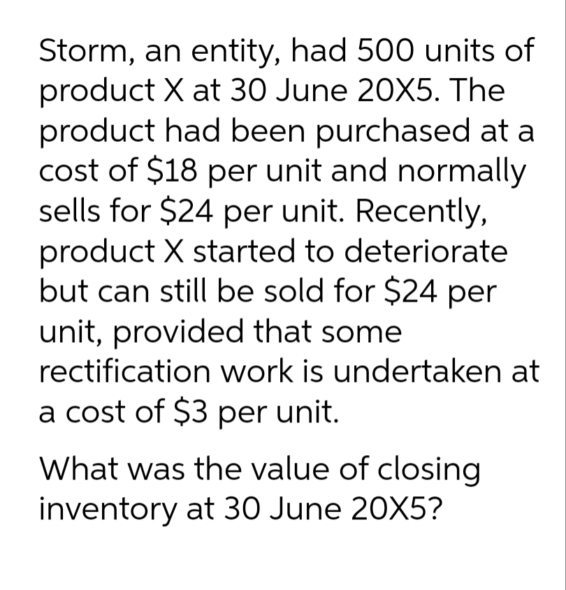 Storm, an entity, had 500 units of
product X at 30 June 20X5. The
product had been purchased at a
cost of $18 per unit and normally
sells for $24 per unit. Recently,
product X started to deteriorate
but can still be sold for $24 per
unit, provided that some
rectification work is undertaken at
a cost of $3 per unit.
What was the value of closing
inventory at 30 June 20X5?
