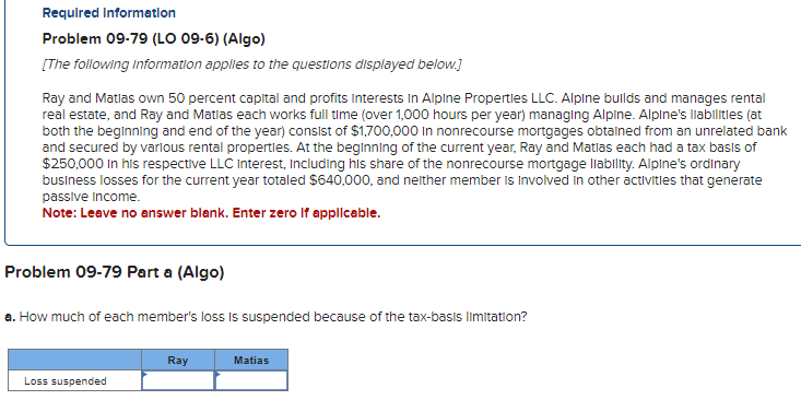 Required Information
Problem 09-79 (LO 09-6) (Algo)
[The following information applies to the questions displayed below.]
Ray and Matlas own 50 percent capital and profits Interests in Alpine Properties LLC. Alpine builds and manages rental
real estate, and Ray and Matias each works full time (over 1,000 hours per year) managing Alpine. Alpine's liabilities (at
both the beginning and end of the year) consist of $1,700,000 in nonrecourse mortgages obtained from an unrelated bank
and secured by various rental properties. At the beginning of the current year, Ray and Matlas each had a tax basis of
$250,000 in his respective LLC Interest, including his share of the nonrecourse mortgage liability. Alpine's ordinary
business losses for the current year totaled $640,000, and neither member is involved in other activities that generate
passive Income.
Note: Leave no answer blank. Enter zero if applicable.
Problem 09-79 Part a (Algo)
a. How much of each member's loss is suspended because of the tax-basis limitation?
Loss suspended
Ray
Matias