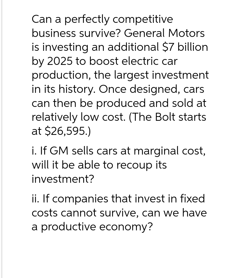 Can a perfectly competitive
business survive? General Motors
is investing an additional $7 billion
by 2025 to boost electric car
production, the largest investment
in its history. Once designed, cars
can then be produced and sold at
relatively low cost. (The Bolt starts
at $26,595.)
i. If GM sells cars at marginal cost,
will it be able to recoup its
investment?
ii. If companies that invest in fixed.
costs cannot survive, can we have
a productive economy?