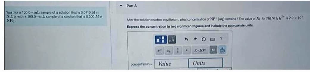 You max a 130.0-ml sample of a solution that is 00110 Min
NiCl, with a 180.0-ml. sample of a solution that is 0300 Min
NH,
Part A
After the solution reaches equilibrium, what concentration of Niª (aq) remains? The value of Ar for Ni(NH₂) a 2.0 × 10¹
Express the concentration to two significant figures and include the appropriate units.
concentration w
BHA
X
X6
Value
4 +
.
X-10
Units
K 2
40