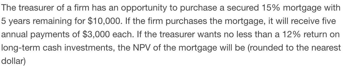 The treasurer of a firm has an opportunity to purchase a secured 15% mortgage with
5 years remaining for $10,000. If the firm purchases the mortgage, it will receive five
annual payments of $3,000 each. If the treasurer wants no less than a 12% return on
long-term cash investments, the NPV of the mortgage will be (rounded to the nearest
dollar)