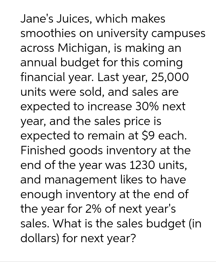 Jane's Juices, which makes
smoothies on university campuses
across Michigan, is making an
annual budget for this coming
financial year. Last year, 25,000
units were sold, and sales are
expected to increase 30% next
year, and the sales price is
expected to remain at $9 each.
Finished goods inventory at the
end of the year was 1230 units,
and management likes to have
enough inventory at the end of
the year for 2% of next year's
sales. What is the sales budget (in
dollars) for next year?