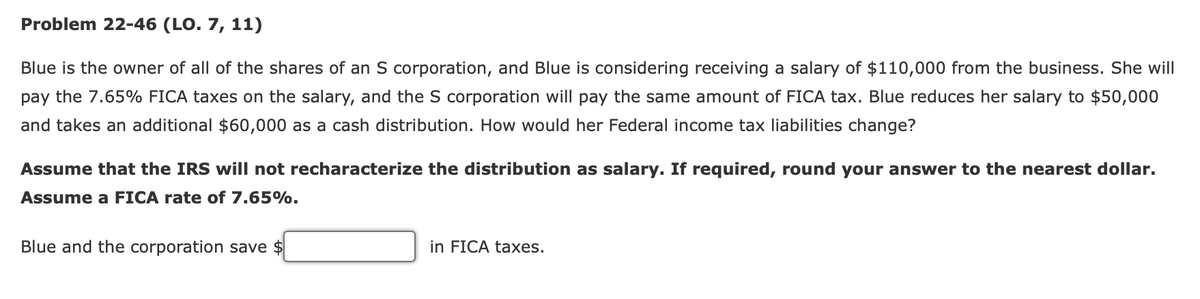 Problem 22-46 (LO. 7, 11)
Blue is the owner of all of the shares of an S corporation, and Blue is considering receiving a salary of $110,000 from the business. She will
pay the 7.65% FICA taxes on the salary, and the S corporation will pay the same amount of FICA tax. Blue reduces her salary to $50,000
and takes an additional $60,000 as a cash distribution. How would her Federal income tax liabilities change?
Assume that the IRS will not recharacterize the distribution as salary. If required, round your answer to the nearest dollar.
Assume a FICA rate of 7.65%.
Blue and the corporation save $
in FICA taxes.