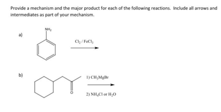 Provide a mechanism and the major product for each of the following reactions. Include all arrows and
intermediates as part of your mechanism.
a)
b)
NH₂
Cl₂/FeCl3
1) CH₂MgBr
2) NH₂Cl or H₂O