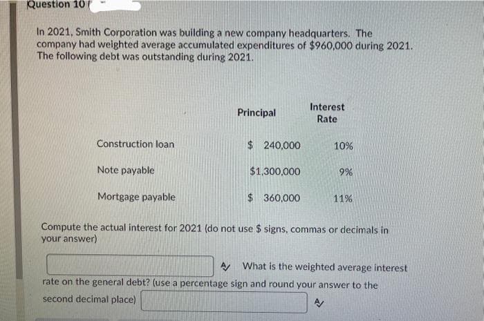 Question 10
In 2021, Smith Corporation was building a new company headquarters. The
company had weighted average accumulated expenditures of $960,000 during 2021.
The following debt was outstanding during 2021.
Construction loan
Principal
$ 240,000
$1,300,000
Interest
Rate
Note payable
Mortgage payable
Compute the actual interest for 2021 (do not use $ signs, commas or decimals in
your answer)
$360,000
10%
9%
11%
A What is the weighted average interest
rate on the general debt? (use a percentage sign and round your answer to the
A/
second decimal place)