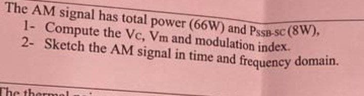The AM signal has total power (66W) and PSSB-sc (8W),
1- Compute the Vc, Vm and modulation index.
2- Sketch the AM signal in time and frequency domain.
The thermal