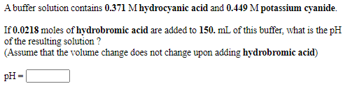 A buffer solution contains 0.371 Mhydrocyanic acid and 0.449 M potassium cyanide.
If 0.0218 moles of hydrobromic acid are added to 150. mL of this buffer, what is the pH
of the resulting solution ?
(Assume that the volume change does not change upon adding hydrobromic acid)
pH=
