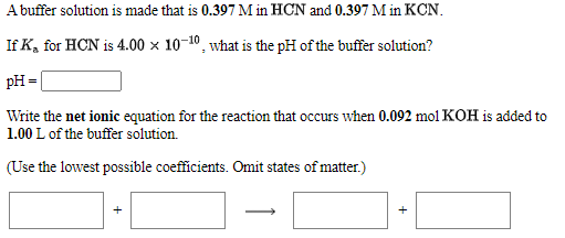 A buffer solution is made that is 0.397 M in HCN and 0.397 M in KCN.
If K, for HCN is 4.00 x 10-10, what is the pH of the buffer solution?
pH =
Write the net ionic equation for the reaction that occurs when 0.092 mol KOH is added to
1.00 L of the buffer solution.
(Use the lowest possible coefficients. Omit states of matter.)
]·C

