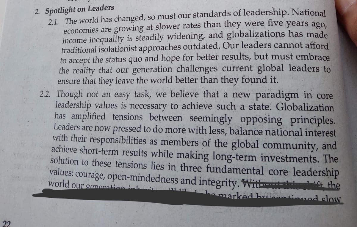 22
2. Spotlight on Leaders
2.1. The world has changed, so must our standards of leadership. National
economies are growing at slower rates than they were five years ago,
income inequality is steadily widening, and globalizations has made
traditional isolationist approaches outdated. Our leaders cannot afford
to accept the status quo and hope for better results, but must embrace
the reality that our generation challenges current global leaders to
ensure that they leave the world better than they found it.
2.2. Though not an easy task, we believe that a new paradigm in core
leadership values is necessary to achieve such a state. Globalization
has amplified tensions between seemingly opposing principles.
Leaders are now pressed to do more with less, balance national interest
with their responsibilities as members of the global community, and
achieve short-term results while making long-term investments. The
solution to these tensions lies in three fundamental core leadership
values: courage, open-mindedness and integrity. Without the shift the
world our generation
be marked han
od slow
31881