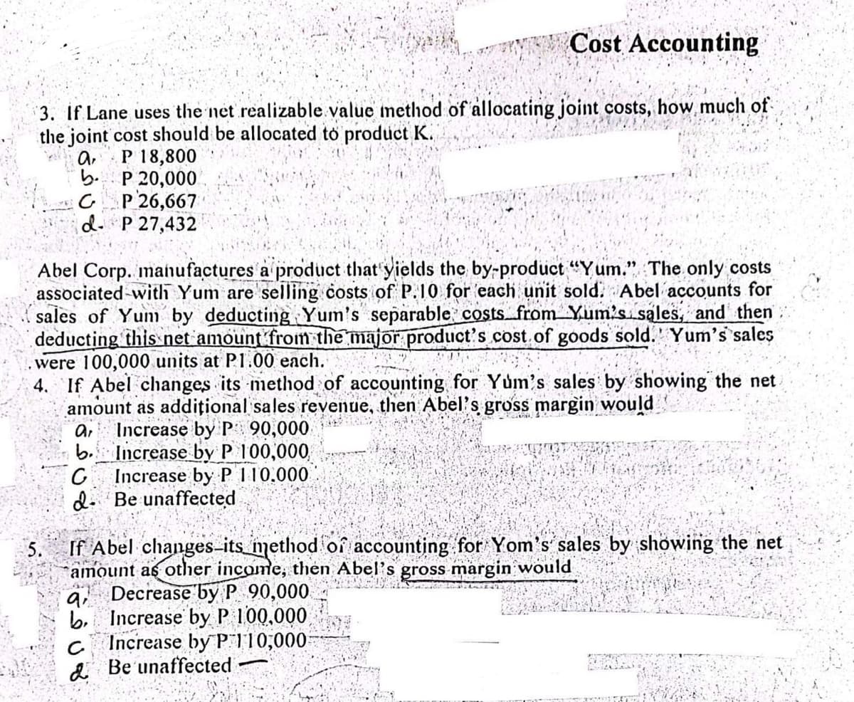 Cost Accounting
3. If Lane uses the net realizable value method of allocating joint costs, how much of
the joint cost should be allocated to product K.
a P 18,800
bP 20,000
GP 26,667
d- P 27,432
Abel Corp. manufactures a product that yields the by-product "Yum." The only costs
associated with Yum are selling costs of P.10 for each unit sold: Abel accounts for
sales of Yum by deducting Yum's separable costs from Yum's sales, and then
deducting this net amount from the major product's cost of goods sold. Yum's sales
were 100,000 units at P1.00 each.
4. If Abel changes its method of accounting for Yum's sales by showing the net.
amount as additional sales revenue, then Abel's gross margin would
ar Increase by P 90,000
b.
Increase by P 100,000,
Increase by P 110.000
Be unaffected
G
If Abel changes-its method of accounting for Yom's sales by showing the net
amount as other income, then Abel's gross margin would
Decrease by P 90,000
Increase by P 100,000,
Increase by P110,000
& Be unaffected
ai
b.