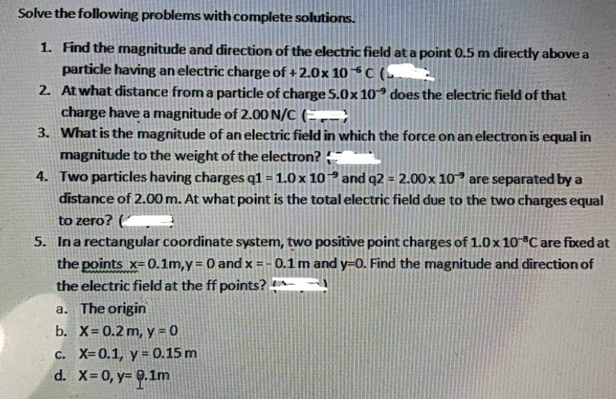 Solve the following problems with complete solutions.
1. Find the magnitude and direction of the electric field at a point 0.5 m directly above a
particle having an electric charge of +2.0x 10℃ (
2. At what distance from a particle of charge 5.0x 10 does the electric field of that
charge have a magnitude of 2.00 N/C (
3. What is the magnitude of an electric field in which the force on an electron is equal in
magnitude to the weight of the electron?
4. Two particles having charges q1 = 1.0 x 10
and q2 = 2.00 x 10 are separated by a
distance of 2.00 m. At what point is the total electric field due to the two charges equal
to zero? (
5. In a rectangular coordinate system, two positive point charges of 1.0x 10°C are fixed at
the points x-0.1m,y = 0 and x = -0.1 m and y=0. Find the magnitude and direction of
the electric field at the ff points?
a. The origin
b. X= 0.2 m, y = 0
c. X=0.1, y = 0.15 m
d. x = 0, y= 0.1m