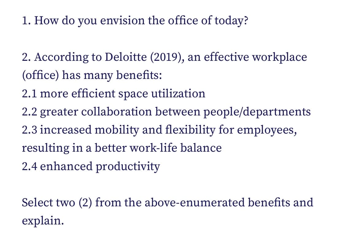 1. How do you envision the office of today?
2. According to Deloitte (2019), an effective workplace
(office) has many benefits:
2.1 more efficient space utilization
2.2 greater collaboration between people/departments
2.3 increased mobility and flexibility for employees,
resulting in a better work-life balance
2.4 enhanced productivity
Select two (2) from the above-enumerated benefits and
explain.