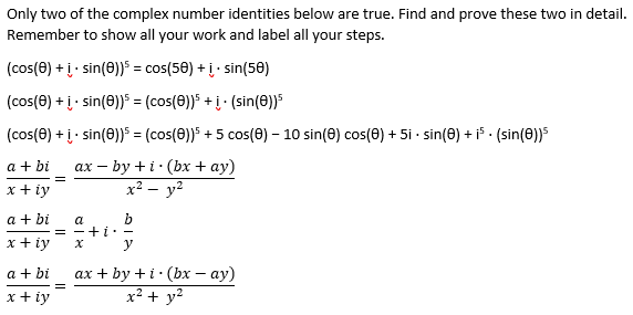 Only two of the complex number identities below are true. Find and prove these two in detail.
Remember to show all your work and label all your steps.
(cos(0) + į- sin(0)) = cos(50) + į· sin(50)
(cos(0) + į- sin(0))5 = (cos(8))5 +į· (sin(e))5
(cos(0) + į- sin(0)) = (cos(0))5 + 5 cos(0) – 10 sin(0) cos(0) + 5i - sin(0) + i5 - (sin(0))5
ах — by +i:(bx + ay)
x² – y²
a + bi
x + iy
a + bi
b
= -+ L: -
a
x + iy
a + bi
ах + by +i:(bх — ау)
x + iy
x² + y²
II
