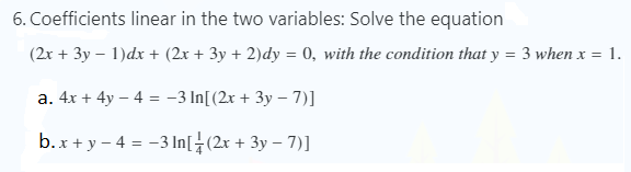 6. Coefficients linear in the two variables: Solve the equation
(2x + 3y – 1)dx + (2x + 3y + 2)dy = 0, with the condition that y = 3 when x = 1.
a. 4x + 4y – 4 = -3 In[(2x + 3y – 7)]
b.x + y – 4 = -3 In[÷(2x + 3y – 7)]
