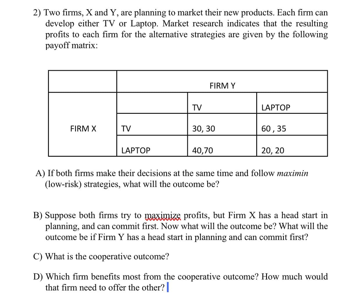 2) Two firms, X and Y, are planning to market their new products. Each firm can
develop either TV or Laptop. Market research indicates that the resulting
profits to each firm for the alternative strategies are given by the following
payoff matrix:
FIRM Y
TV
LAPTOP
FIRM X
TV
30, 30
60, 35
LAPTOP
40,70
20, 20
A) If both firms make their decisions at the same time and follow maximin
(low-risk) strategies, what will the outcome be?
B) Suppose both firms try to maximize profits, but Firm X has a head start in
planning, and can commit first. Now what will the outcome be? What will the
outcome be if Firm Y has a head start in planning and can commit first?
C) What is the cooperative outcome?
D) Which firm benefits most from the cooperative outcome? How much would
that firm need to offer the other?
