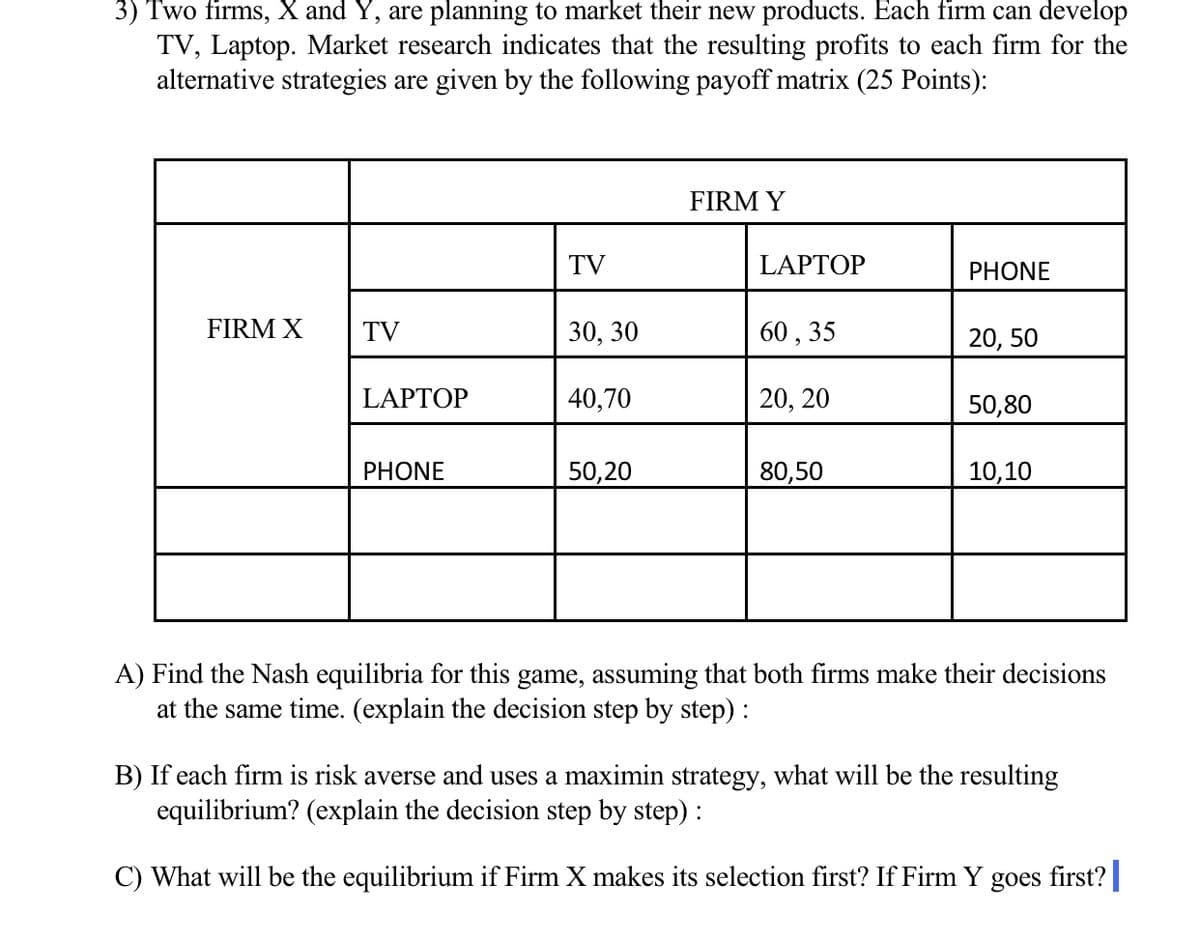 3) Two firms, X and Y, are planning to market their new products. Each firm can develop
TV, Laptop. Market research indicates that the resulting profits to each firm for the
alternative strategies are given by the following payoff matrix (25 Points):
FIRM Y
TV
LAPTOP
PHONE
FIRM X
TV
30, 30
60 , 35
20, 50
LAPTOP
40,70
20, 20
50,80
PHONE
50,20
80,50
10,10
A) Find the Nash equilibria for this game, assuming that both firms make their decisions
at the same time. (explain the decision step by step) :
B) If each firm is risk averse and uses a maximin strategy, what will be the resulting
equilibrium? (explain the decision step by step) :
C) What will be the equilibrium if Firm X makes its selection first? If Firm Y goes first?|
