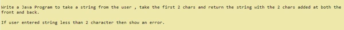 Write a Java Program to take a string from the user , take the first 2 chars and return the string with the 2 chars added at both the
front and back.
If user entered string less than 2 character then show an error.

